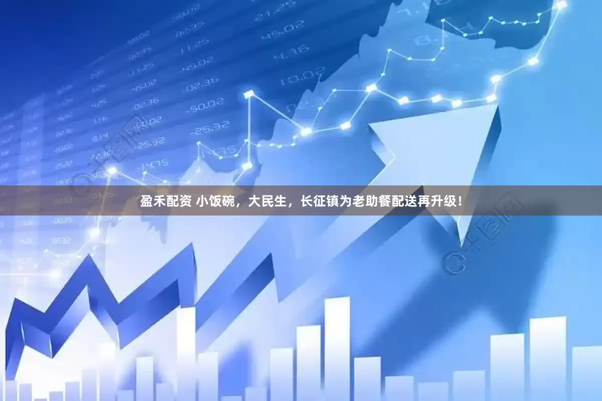 盈禾配资 小饭碗，大民生，长征镇为老助餐配送再升级！