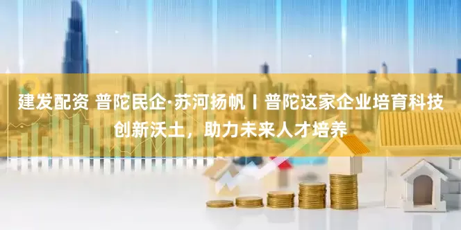 建发配资 普陀民企·苏河扬帆〡普陀这家企业培育科技创新沃土，助力未来人才培养