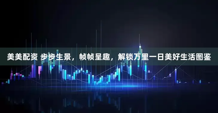 美美配资 步步生景，帧帧呈趣，解锁万里一日美好生活图鉴