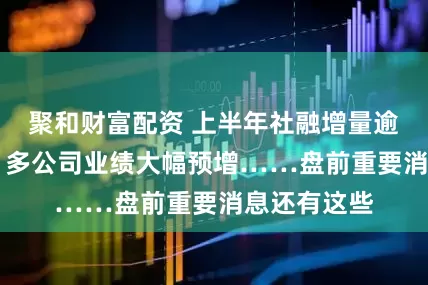 聚和财富配资 上半年社融增量逾22万亿元；多公司业绩大幅预增……盘前重要消息还有这些