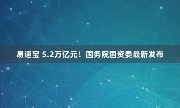 易速宝 5.2万亿元！国务院国资委最新发布