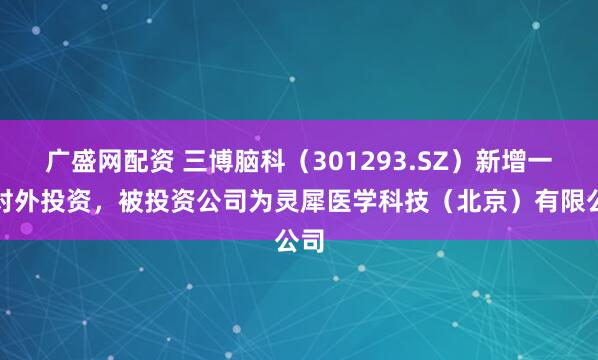 广盛网配资 三博脑科（301293.SZ）新增一起对外投资，被投资公司为灵犀医学科技（北京）有限公司