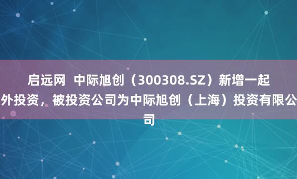 启远网  中际旭创（300308.SZ）新增一起对外投资，被投资公司为中际旭创（上海）投资有限公司