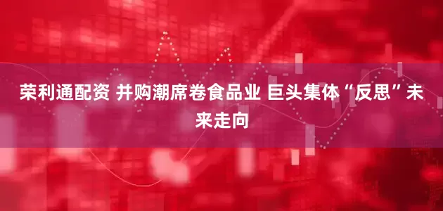 荣利通配资 并购潮席卷食品业 巨头集体“反思”未来走向