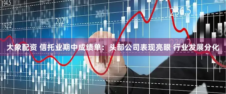 大象配资 信托业期中成绩单：头部公司表现亮眼 行业发展分化