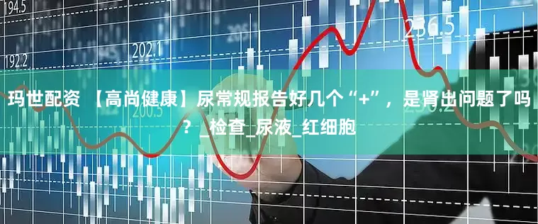 玛世配资 【高尚健康】尿常规报告好几个“+”，是肾出问题了吗？_检查_尿液_红细胞