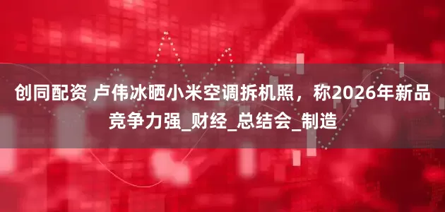 创同配资 卢伟冰晒小米空调拆机照，称2026年新品竞争力强_财经_总结会_制造
