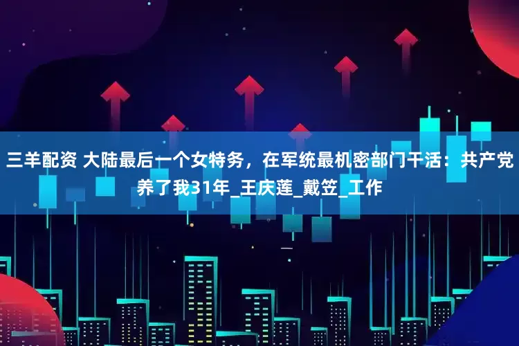 三羊配资 大陆最后一个女特务，在军统最机密部门干活：共产党养了我31年_王庆莲_戴笠_工作