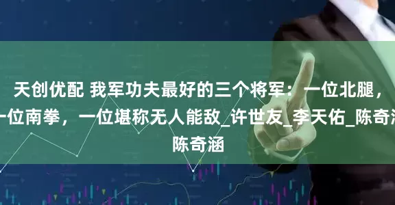 天创优配 我军功夫最好的三个将军：一位北腿，一位南拳，一位堪称无人能敌_许世友_李天佑_陈奇涵