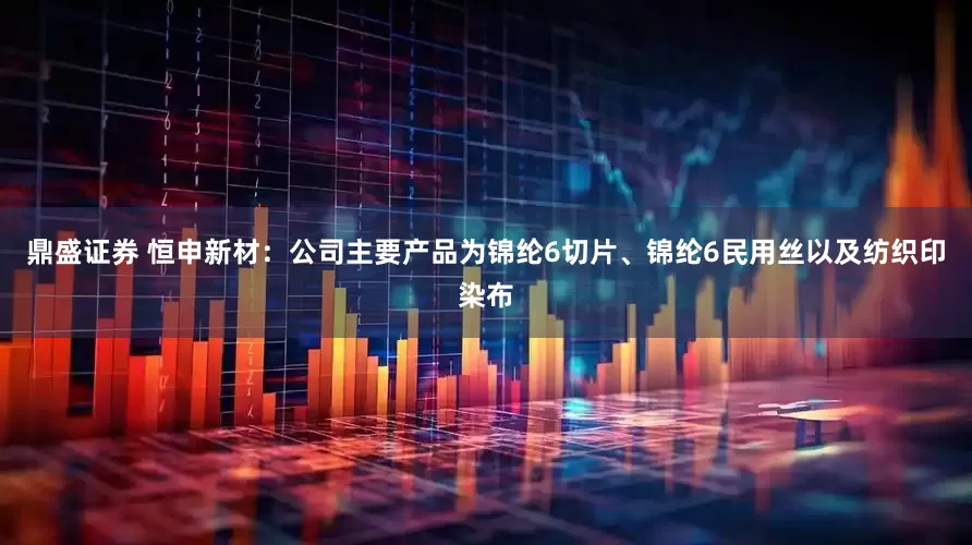 鼎盛证券 恒申新材：公司主要产品为锦纶6切片、锦纶6民用丝以及纺织印染布