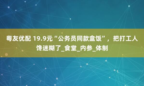 粤友优配 19.9元“公务员同款盒饭”，把打工人馋迷糊了_食堂_内参_体制