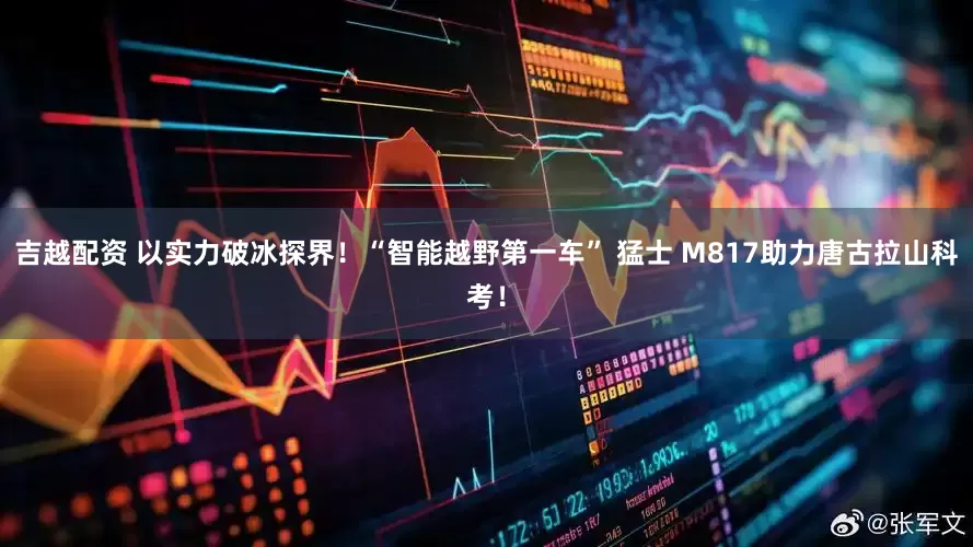吉越配资 以实力破冰探界！“智能越野第一车” 猛士 M817助力唐古拉山科考！