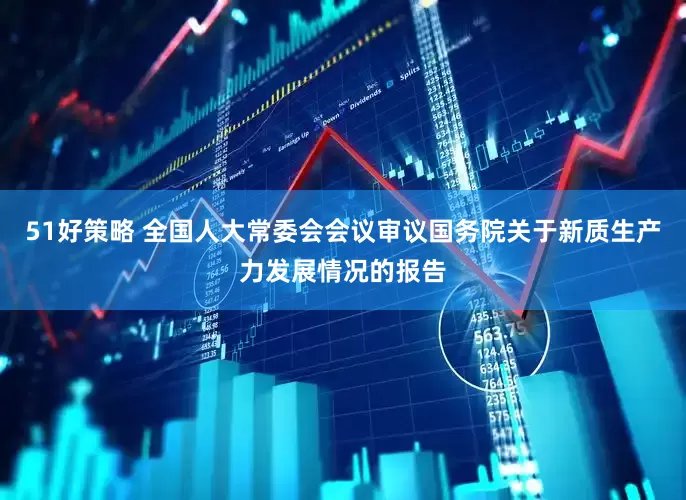 51好策略 全国人大常委会会议审议国务院关于新质生产力发展情况的报告