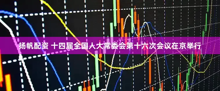 扬帆配资 十四届全国人大常委会第十六次会议在京举行
