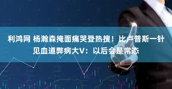 利鸿网 杨瀚森掩面痛哭登热搜！比卢普斯一针见血道弊病大V：以后会是常态