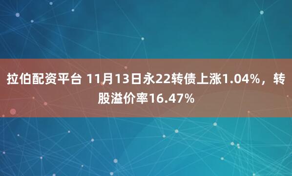 拉伯配资平台 11月13日永22转债上涨1.04%，转股溢价率16.47%
