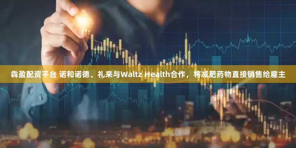 犇盈配资平台 诺和诺德、礼来与Waltz Health合作，将减肥药物直接销售给雇主