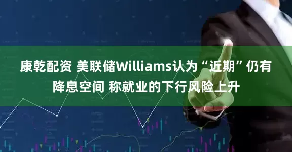 康乾配资 美联储Williams认为“近期”仍有降息空间 称就业的下行风险上升