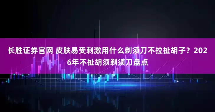 长胜证券官网 皮肤易受刺激用什么剃须刀不拉扯胡子？2026年不扯胡须剃须刀盘点
