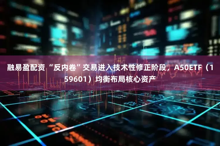 融易盈配资 “反内卷”交易进入技术性修正阶段，A50ETF（159601）均衡布局核心资产