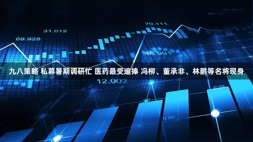 九八策略 私募暑期调研忙 医药最受追捧 冯柳、董承非、林鹏等名将现身