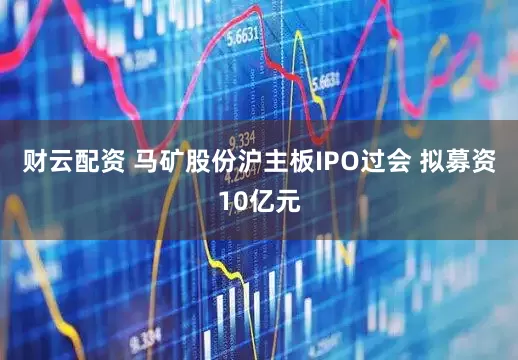 财云配资 马矿股份沪主板IPO过会 拟募资10亿元