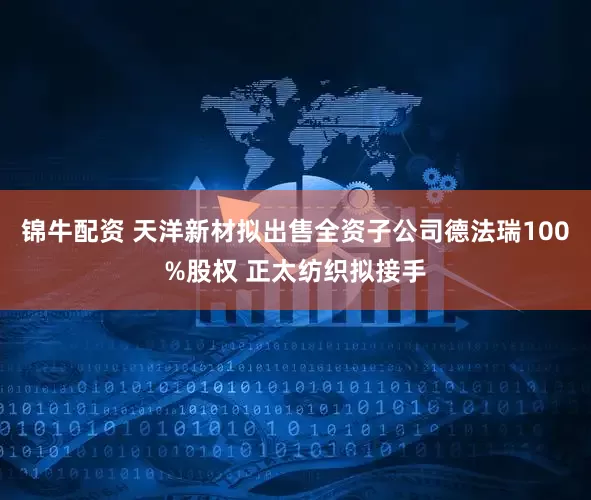 锦牛配资 天洋新材拟出售全资子公司德法瑞100%股权 正太纺织拟接手