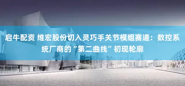 启牛配资 维宏股份切入灵巧手关节模组赛道：数控系统厂商的“第二曲线”初现轮廓